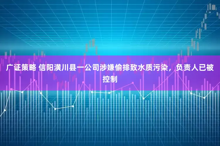 广证策略 信阳潢川县一公司涉嫌偷排致水质污染，负责人已被控制