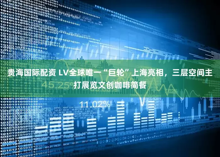 贵海国际配资 LV全球唯一“巨轮”上海亮相，三层空间主打展览文创咖啡简餐