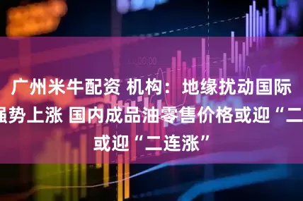 广州米牛配资 机构：地缘扰动国际原油强势上涨 国内成品油零售价格或迎“二连涨”