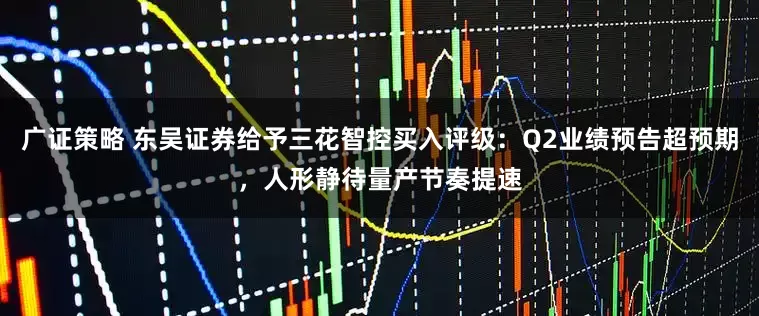 广证策略 东吴证券给予三花智控买入评级：Q2业绩预告超预期，人形静待量产节奏提速
