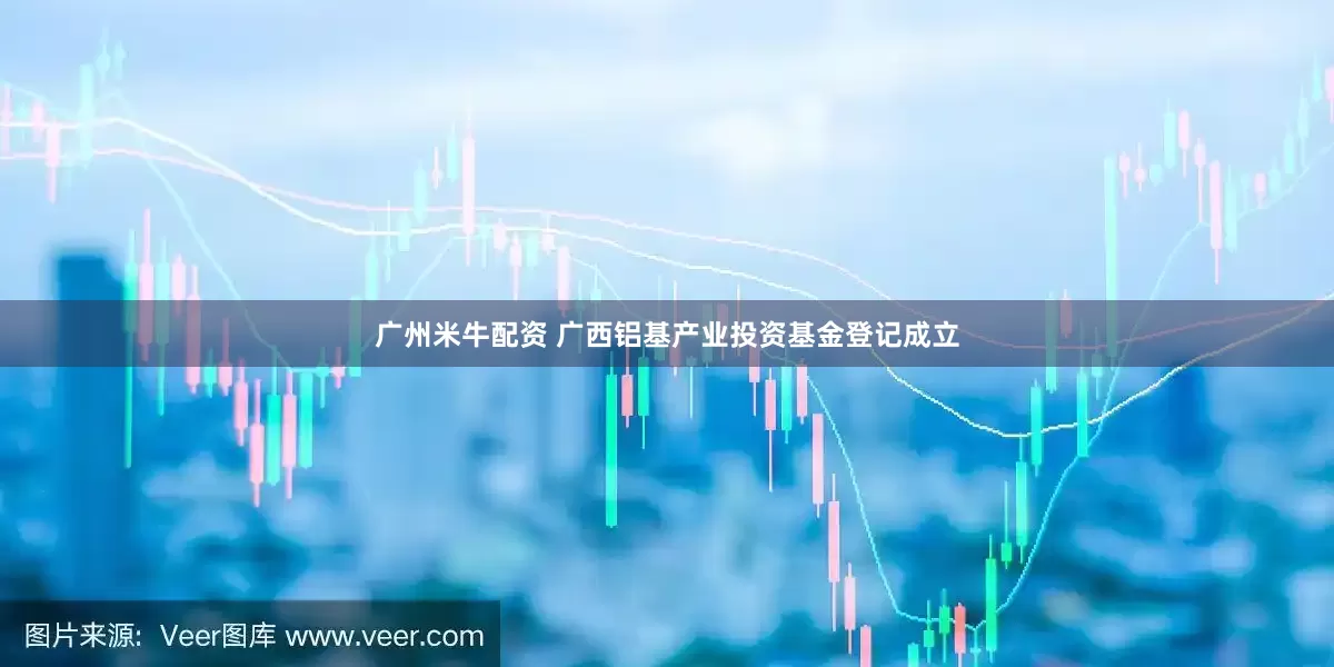 广州米牛配资 广西铝基产业投资基金登记成立