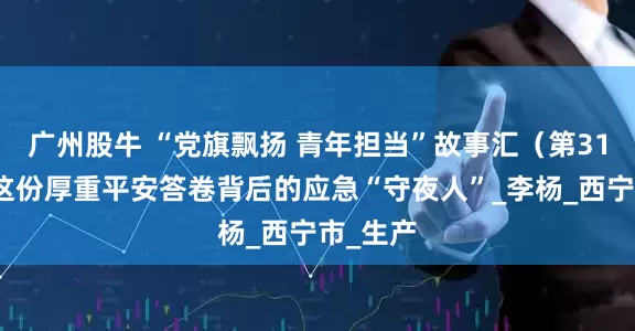 广州股牛 “党旗飘扬 青年担当”故事汇（第31期）：这份厚重平安答卷背后的应急“守夜人”_李杨_西宁市_生产