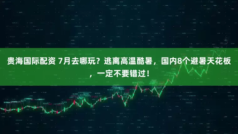 贵海国际配资 7月去哪玩？逃离高温酷暑，国内8个避暑天花板，一定不要错过！