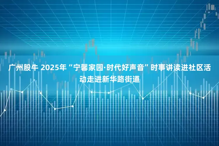 广州股牛 2025年“宁馨家园·时代好声音”时事讲读进社区活动走进新华路街道