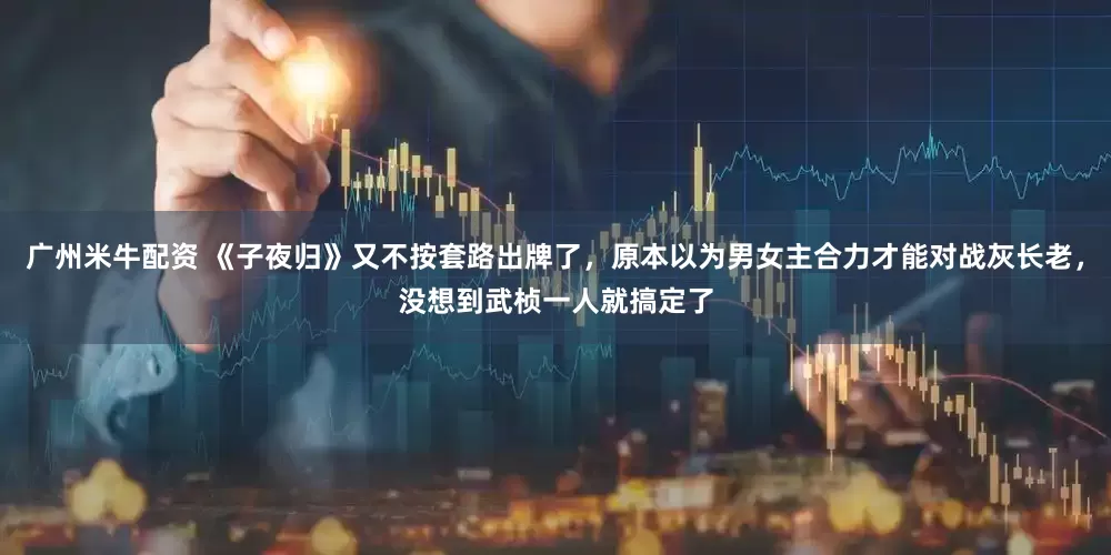 广州米牛配资 《子夜归》又不按套路出牌了，原本以为男女主合力才能对战灰长老，没想到武桢一人就搞定了