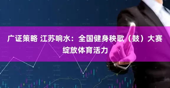广证策略 江苏响水：全国健身秧歌（鼓）大赛绽放体育活力
