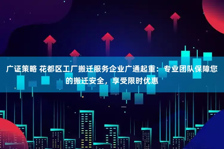 广证策略 花都区工厂搬迁服务企业广通起重：专业团队保障您的搬迁安全，享受限时优惠