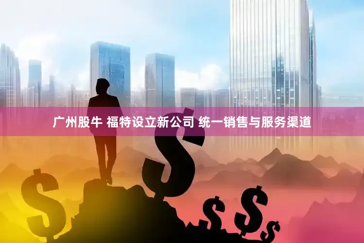 广州股牛 福特设立新公司 统一销售与服务渠道
