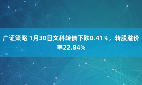 广证策略 1月30日文科转债下跌0.41%，转股溢价率22.84%
