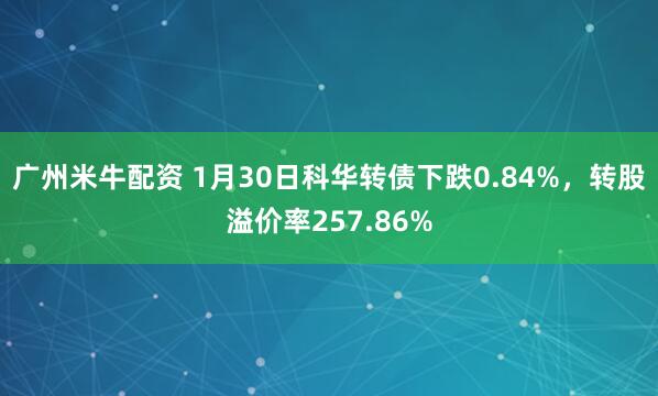 广州米牛配资 1月30日科华转债下跌0.84%，转股溢价率257.86%