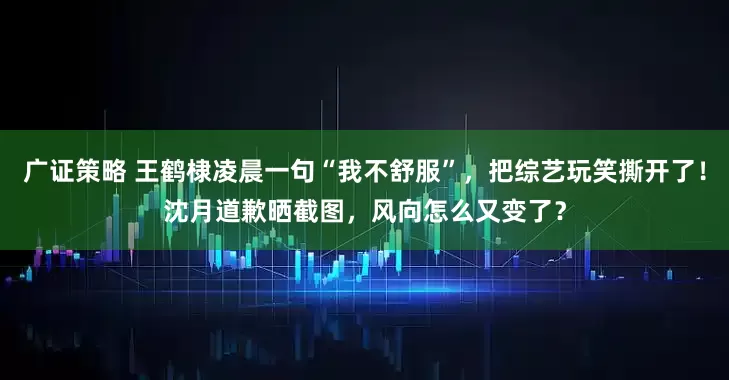广证策略 王鹤棣凌晨一句“我不舒服”，把综艺玩笑撕开了！沈月道歉晒截图，风向怎么又变了？
