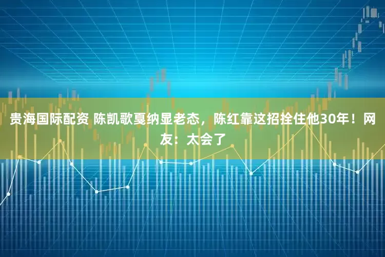 贵海国际配资 陈凯歌戛纳显老态，陈红靠这招拴住他30年！网友：太会了